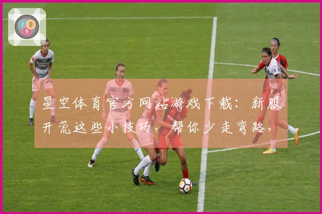 星空体育官方网站游戏下载：新服开荒这些小技巧，帮你少走弯路，早日称霸！