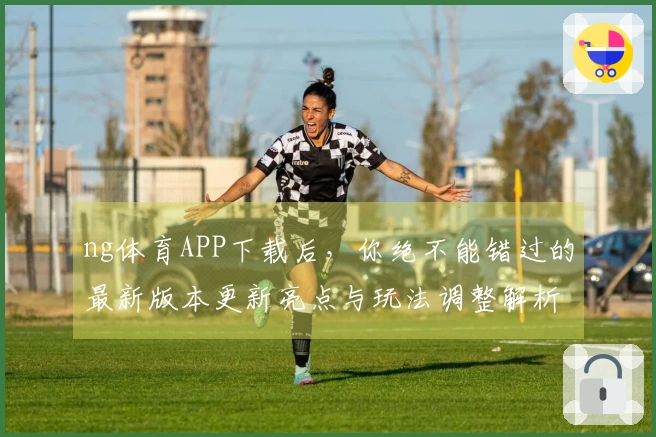 ng体育APP下载后，你绝不能错过的最新版本更新亮点与玩法调整解析