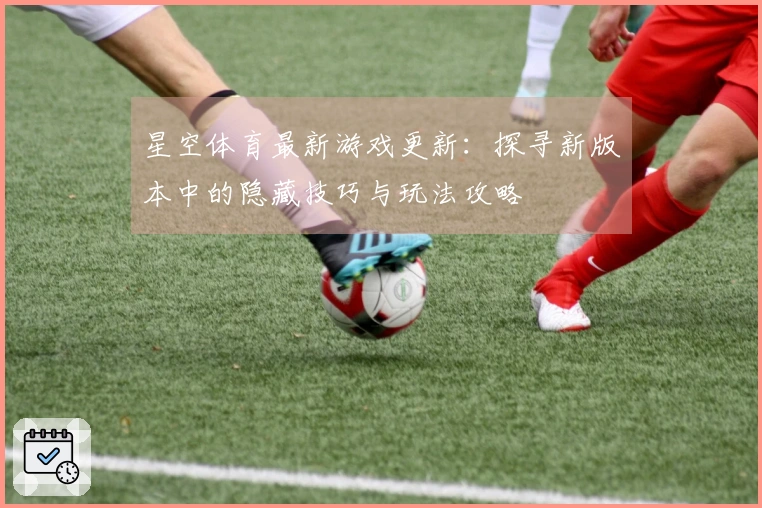 星空体育最新游戏更新：探寻新版本中的隐藏技巧与玩法攻略