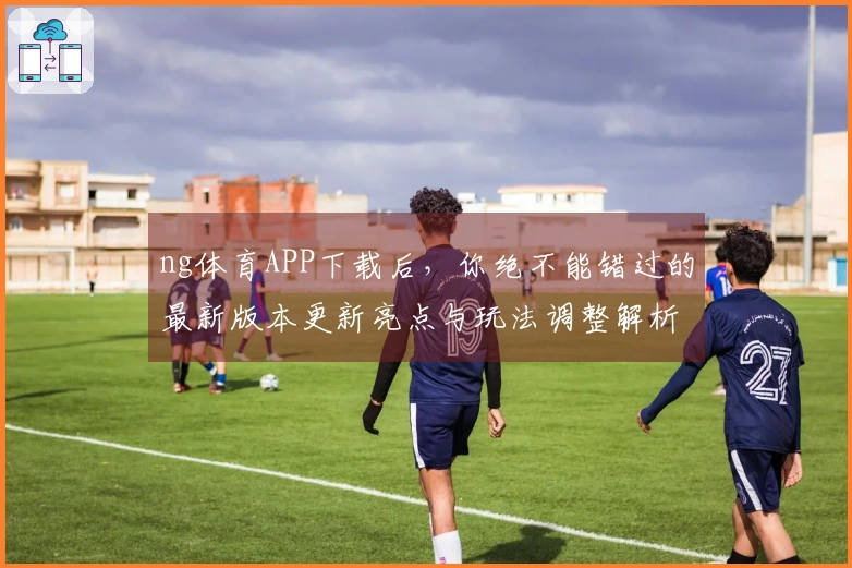 ng体育APP下载后，你绝不能错过的最新版本更新亮点与玩法调整解析